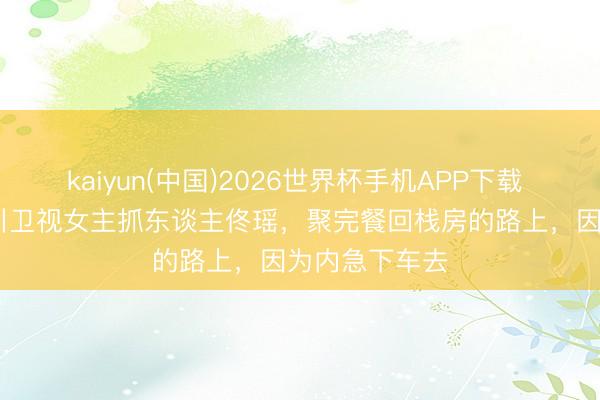 kaiyun(中国)2026世界杯手机APP下载 2015年，四川卫视女主抓东谈主佟瑶，聚完餐回栈房的路上，因为内急下车去