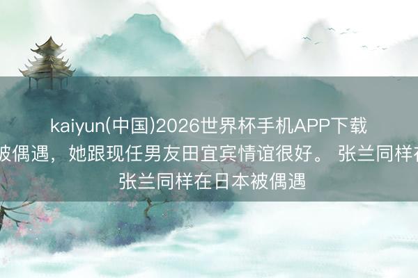 kaiyun(中国)2026世界杯手机APP下载 张兰在日本被偶遇，她跟现任男友田宜宾情谊很好。 张兰同样在日本被偶遇