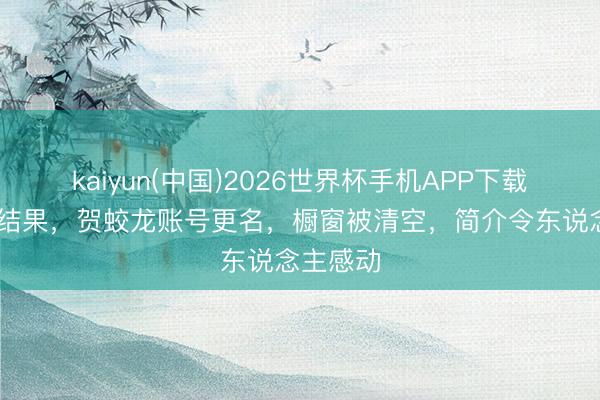 kaiyun(中国)2026世界杯手机APP下载 实在的结果，贺蛟龙账号更名，橱窗被清空，简介令东说念主感动
