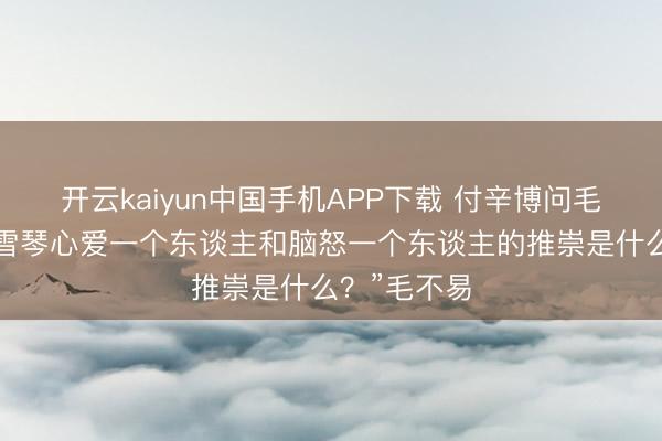开云kaiyun中国手机APP下载 付辛博问毛不易：“李雪琴心爱一个东谈主和脑怒一个东谈主的推崇是什么？”毛不易