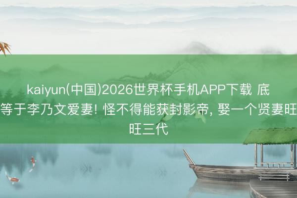 kaiyun(中国)2026世界杯手机APP下载 底本她等于李乃文爱妻! 怪不得能获封影帝， 娶一个贤妻旺三代