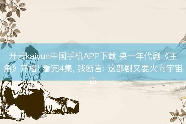 开云kaiyun中国手机APP下载 央一年代剧《主角》开播! 看完4集， 我断言: 这部剧又要火向宇宙