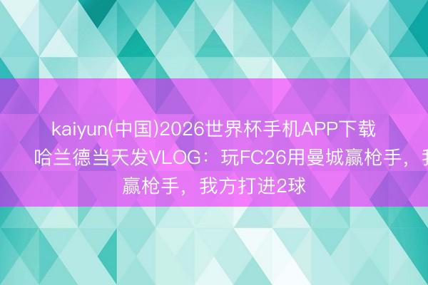 kaiyun(中国)2026世界杯手机APP下载 太狠了😂哈兰德当天发VLOG：玩FC26用曼城赢枪手，我方打进2球