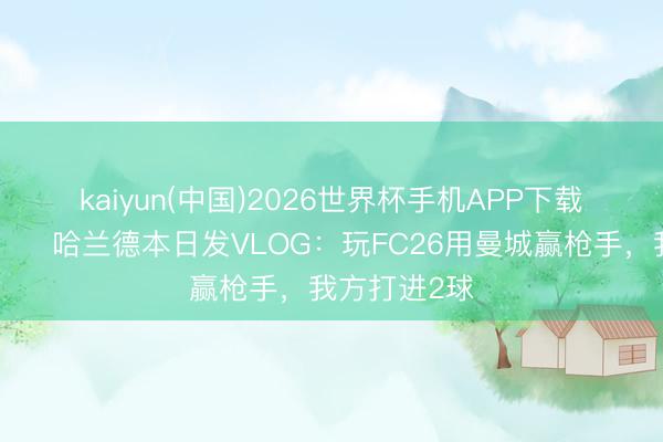 kaiyun(中国)2026世界杯手机APP下载 太狠了😂哈兰德本日发VLOG：玩FC26用曼城赢枪手，我方打进2球