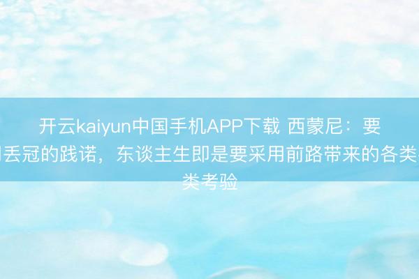 开云kaiyun中国手机APP下载 西蒙尼：要采用丢冠的践诺，东谈主生即是要采用前路带来的各类考验