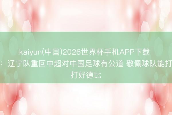 kaiyun(中国)2026世界杯手机APP下载 李国旭：辽宁队重回中超对中国足球有公道 敬佩球队能打好德比