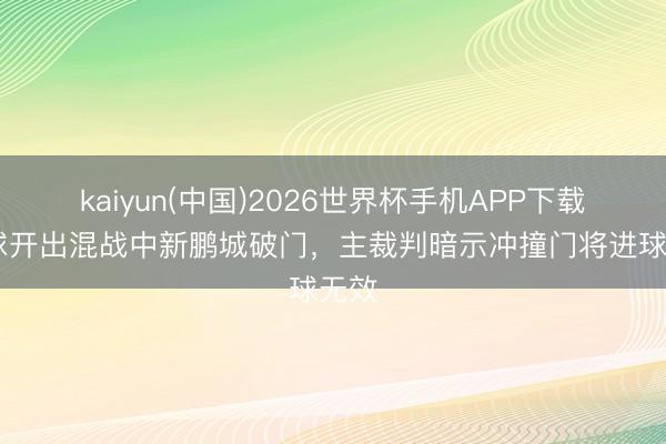 kaiyun(中国)2026世界杯手机APP下载 角球开出混战中新鹏城破门,主裁判暗示冲撞门将进球无效