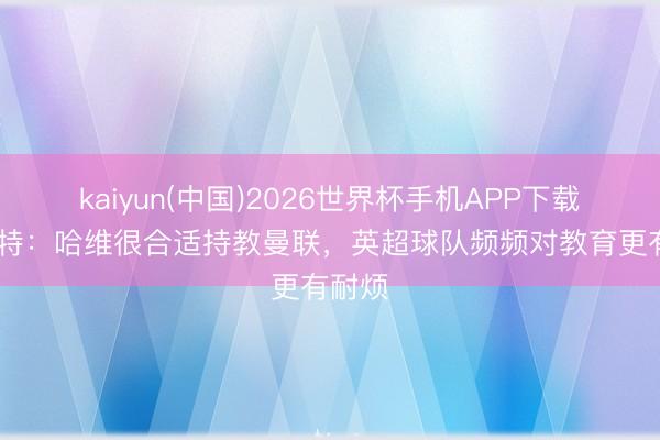 kaiyun(中国)2026世界杯手机APP下载 略伦特:哈维很合适持教曼联,英超球队频频对教育更有耐烦