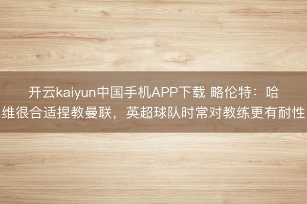 开云kaiyun中国手机APP下载 略伦特:哈维很合适捏教曼联,英超球队时常对教练更有耐性