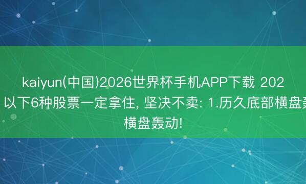 kaiyun(中国)2026世界杯手机APP下载 2026年， 以下6种股票一定拿住， 坚决不卖: 1.历久底部横盘轰动!