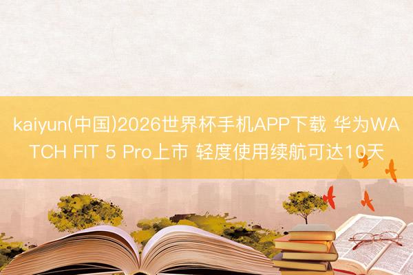 kaiyun(中国)2026世界杯手机APP下载 华为WATCH FIT 5 Pro上市 轻度使用续航可达10天
