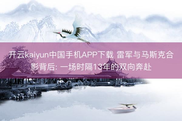 开云kaiyun中国手机APP下载 雷军与马斯克合影背后: 一场时隔13年的双向奔赴