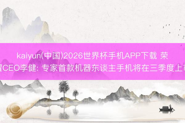 kaiyun(中国)2026世界杯手机APP下载 荣耀CEO李健: 专家首款机器东谈主手机将在三季度上市