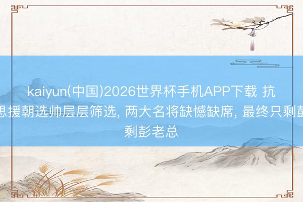 kaiyun(中国)2026世界杯手机APP下载 抗好意思援朝选帅层层筛选, 两大名将缺憾缺席, 最终只剩彭老总