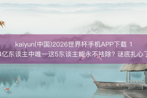 kaiyun(中国)2026世界杯手机APP下载 14亿东谈主中唯一这5东谈主能永不袪除? 谜底扎心了