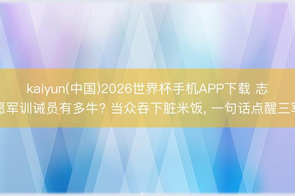 kaiyun(中国)2026世界杯手机APP下载 志愿军训诫员有多牛? 当众吞下脏米饭， 一句话点醒三军