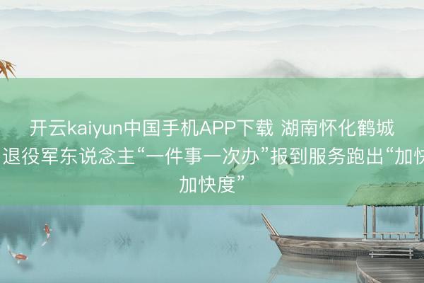 开云kaiyun中国手机APP下载 湖南怀化鹤城区：退役军东说念主“一件事一次办”报到服务跑出“加快度”