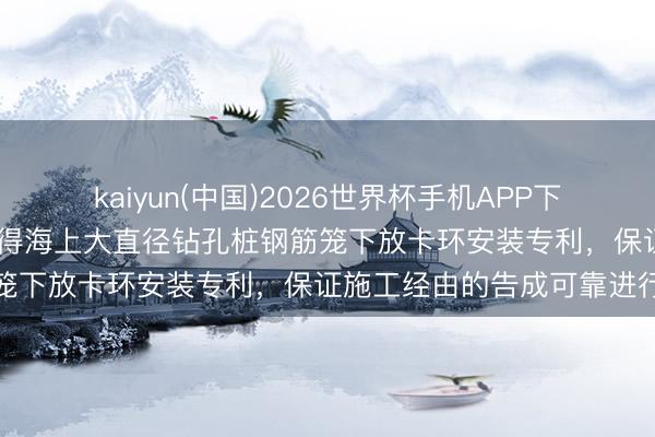 kaiyun(中国)2026世界杯手机APP下载 中国铁建大桥工程局获得海上大直径钻孔桩钢筋笼下放卡环安装专利，保证施工经由的告成可靠进行
