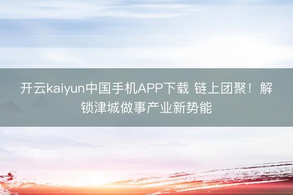 开云kaiyun中国手机APP下载 链上团聚！解锁津城做事产业新势能