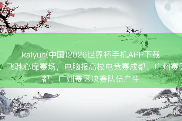 kaiyun(中国)2026世界杯手机APP下载 吹响芳华军号，飞驰心扉赛场，电脑报高校电竞赛成都、广州赛区决赛队伍产生