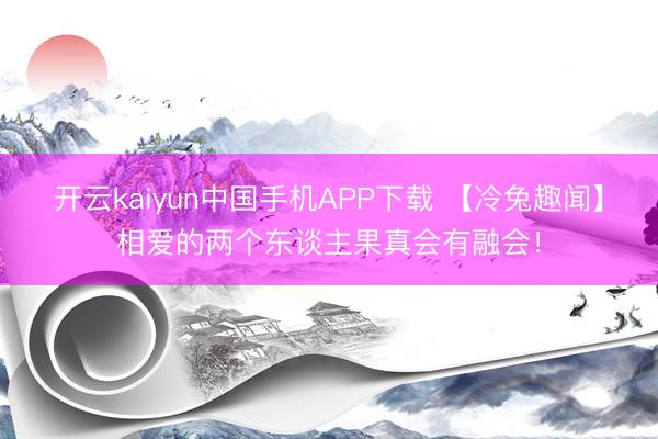 开云kaiyun中国手机APP下载 【冷兔趣闻】相爱的两个东谈主果真会有融会！
