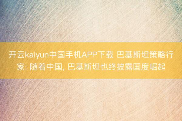 开云kaiyun中国手机APP下载 巴基斯坦策略行家: 随着中国, 巴基斯坦也终披露国度崛起