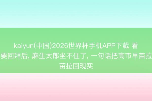 kaiyun(中国)2026世界杯手机APP下载 看到中国要回拜后， 麻生太郎坐不住了， 一句话把高市早苗拉回现实