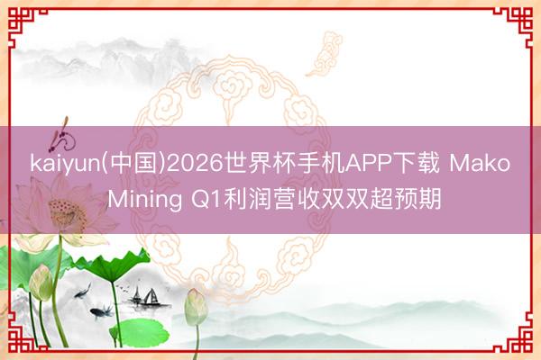 kaiyun(中国)2026世界杯手机APP下载 Mako Mining Q1利润营收双双超预期