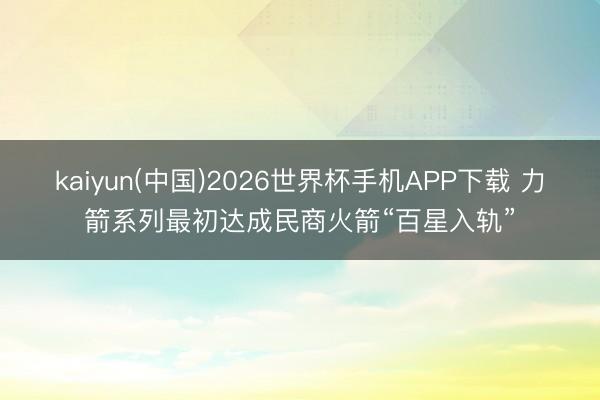 kaiyun(中国)2026世界杯手机APP下载 力箭系列最初达成民商火箭“百星入轨”