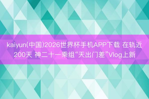 kaiyun(中国)2026世界杯手机APP下载 在轨近200天 神二十一乘组“天出门差”Vlog上新
