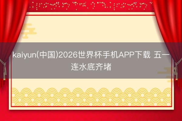 kaiyun(中国)2026世界杯手机APP下载 五一连水底齐堵
