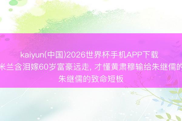 kaiyun(中国)2026世界杯手机APP下载 《主角》米兰含泪嫁60岁富豪远走， 才懂黄肃穆输给朱继儒的致命短板