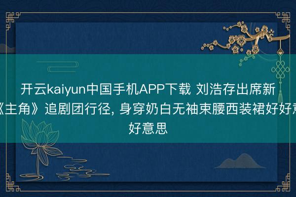 开云kaiyun中国手机APP下载 刘浩存出席新剧《主角》追剧团行径，<a href=