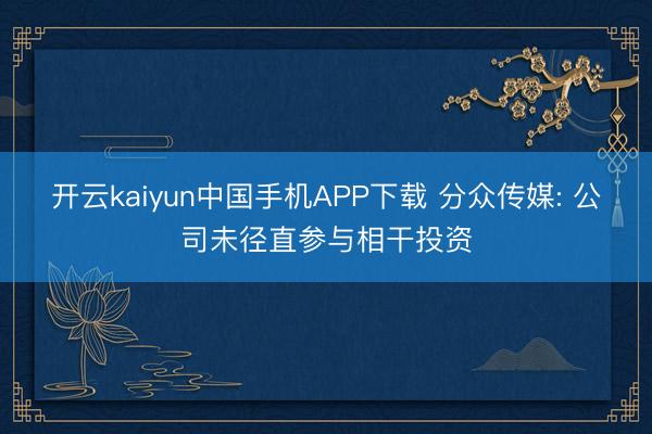 开云kaiyun中国手机APP下载 分众传媒: 公司未径直参与相干投资