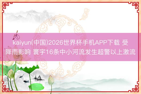 kaiyun(中国)2026世界杯手机APP下载 受降雨影响 寰宇16条中小河流发生超警以上激流