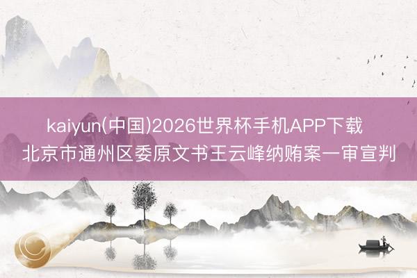 kaiyun(中国)2026世界杯手机APP下载 北京市通州区委原文书王云峰纳贿案一审宣判