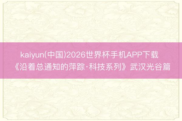 kaiyun(中国)2026世界杯手机APP下载 《沿着总通知的萍踪·科技系列》武汉光谷篇