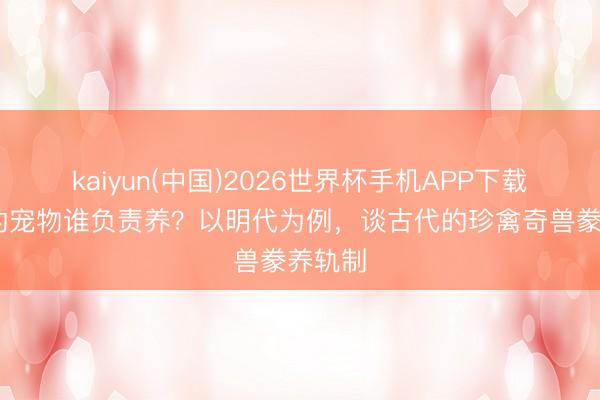 kaiyun(中国)2026世界杯手机APP下载 天子的宠物谁负责养？以明代为例，谈古代的珍禽奇兽豢养轨制