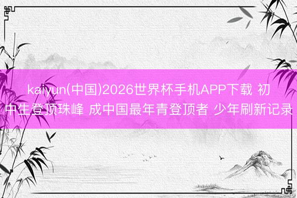 kaiyun(中国)2026世界杯手机APP下载 初中生登顶珠峰 成中国最年青登顶者 少年刷新记录