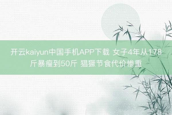 开云kaiyun中国手机APP下载 女子4年从178斤暴瘦到50斤 猖獗节食代价惨重