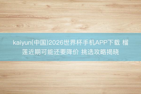 kaiyun(中国)2026世界杯手机APP下载 榴莲近期可能还要降价 挑选攻略揭晓