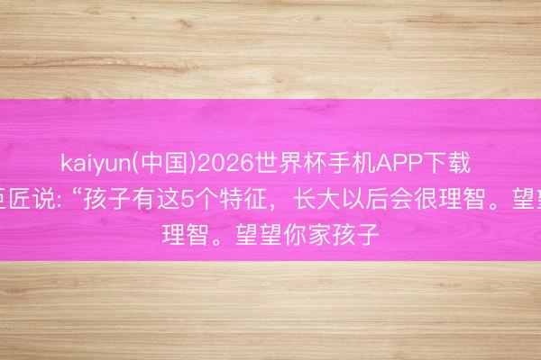 kaiyun(中国)2026世界杯手机APP下载 闻名育儿巨匠说: “孩子有这5个特征，长大以后会很理智。望望你家孩子