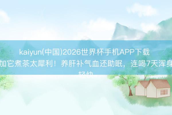 kaiyun(中国)2026世界杯手机APP下载 桑葚加它煮茶太犀利！养肝补气血还助眠，连喝7天浑身轻快