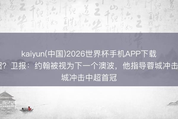 kaiyun(中国)2026世界杯手机APP下载 改日英超？卫报：约翰被视为下一个澳波，他指导蓉城冲击中超首冠