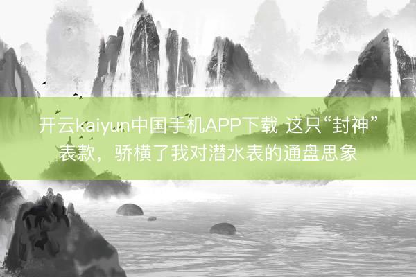 开云kaiyun中国手机APP下载 这只“封神”表款，骄横了我对潜水表的通盘思象