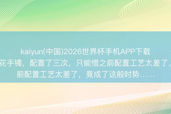 kaiyun(中国)2026世界杯手机APP下载 特地漂亮的春带彩雕花手镯，配置了三次，只能惜之前配置工艺太差了，竟成了这般时势……