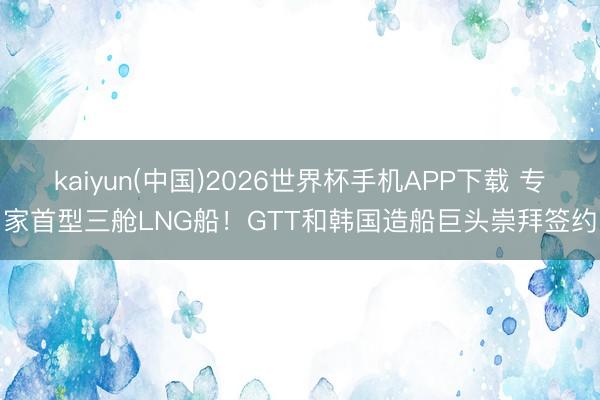 kaiyun(中国)2026世界杯手机APP下载 专家首型三舱LNG船！GTT和韩国造船巨头崇拜签约