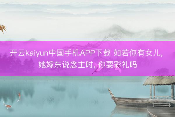 开云kaiyun中国手机APP下载 如若你有女儿， 她嫁东说念主时， 你要彩礼吗