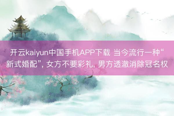 开云kaiyun中国手机APP下载 当今流行一种“新式婚配”， 女方不要彩礼， 男方透澈消除冠名权