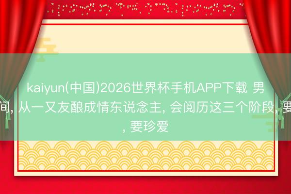 kaiyun(中国)2026世界杯手机APP下载 男女之间， 从一又友酿成情东说念主， 会阅历这三个阶段， 要珍爱